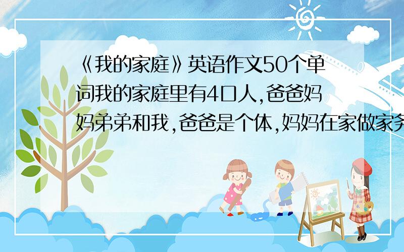 《我的家庭》英语作文50个单词我的家庭里有4口人,爸爸妈妈弟弟和我,爸爸是个体,妈妈在家做家务,弟才2岁,我在小学上学,我很爱我的家庭.