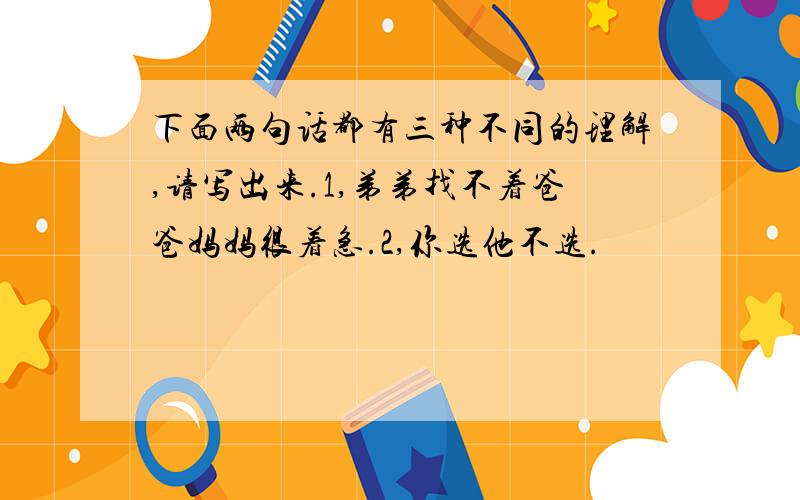 下面两句话都有三种不同的理解,请写出来.1,弟弟找不着爸爸妈妈很着急.2,你选他不选.