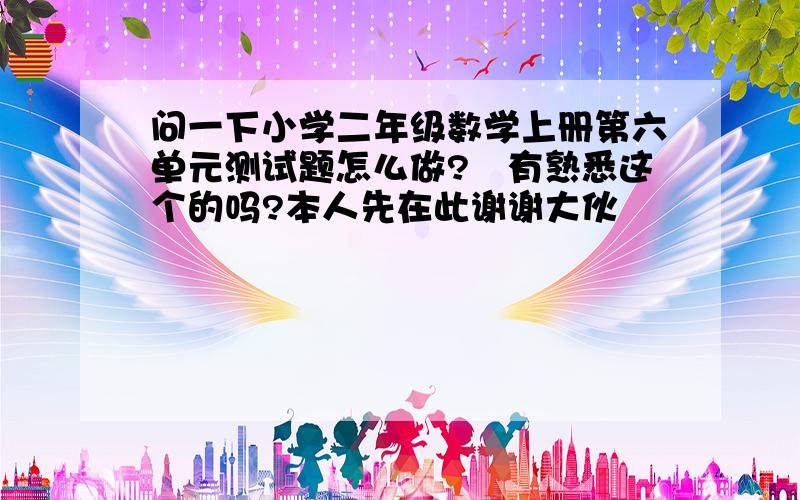 问一下小学二年级数学上册第六单元测试题怎么做?　有熟悉这个的吗?本人先在此谢谢大伙