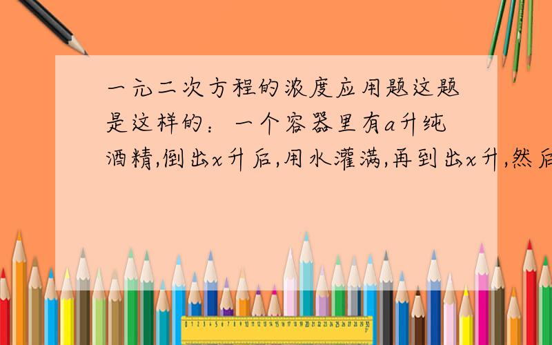 一元二次方程的浓度应用题这题是这样的：一个容器里有a升纯酒精,倒出x升后,用水灌满,再到出x升,然后再用水灌满,这是容器内的酒精的浓度为多少?希望可以有公式及详细的解题过程,先谢~