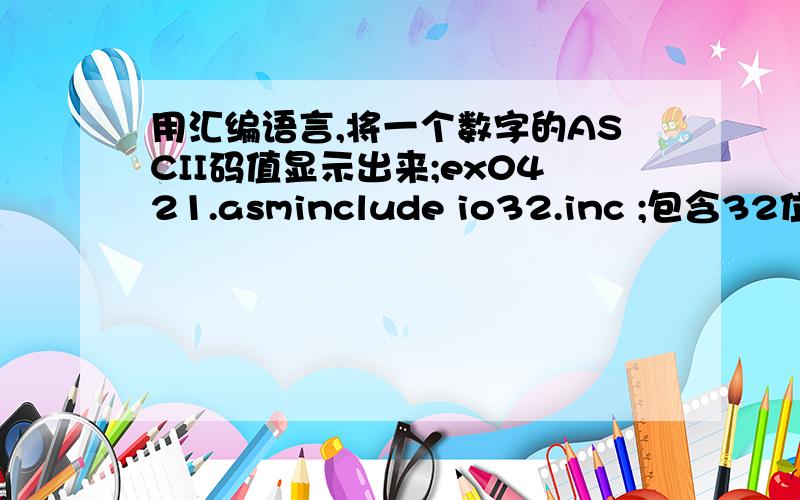 用汇编语言,将一个数字的ASCII码值显示出来;ex0421.asminclude io32.inc ;包含32位输入输出文件.data ;数据段msg0 byte '1234';.code ;代码段start:;程序起始位置mov eax,offset msg0 ;EAX指向msg0call dispmsg ;调用I/O子