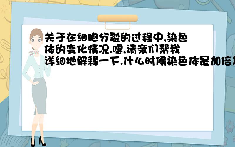 关于在细胞分裂的过程中,染色体的变化情况.嗯,请亲们帮我详细地解释一下.什么时候染色体是加倍复制,什么时候染色体不变,什么时候染色体减半?嗯,貌似老师没有讲到有丝分裂什么的,所以