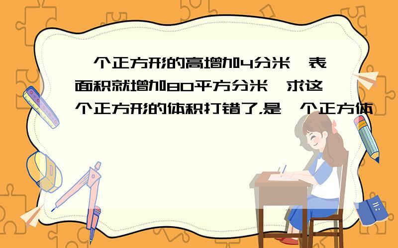 一个正方形的高增加4分米,表面积就增加80平方分米,求这个正方形的体积打错了，是一个正方体