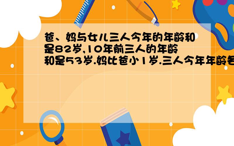 爸、妈与女儿三人今年的年龄和是82岁,10年前三人的年龄和是53岁.妈比爸小1岁.三人今年年龄各是多少?不要方程