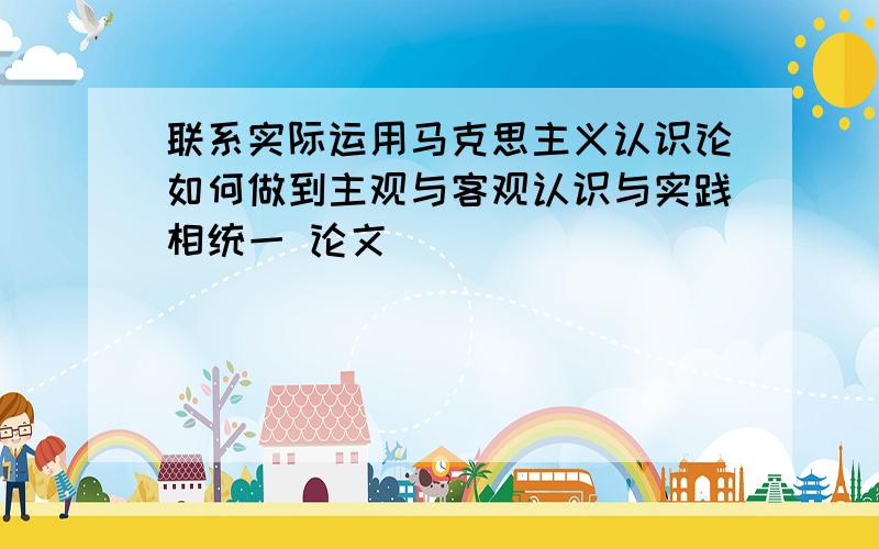 联系实际运用马克思主义认识论如何做到主观与客观认识与实践相统一 论文