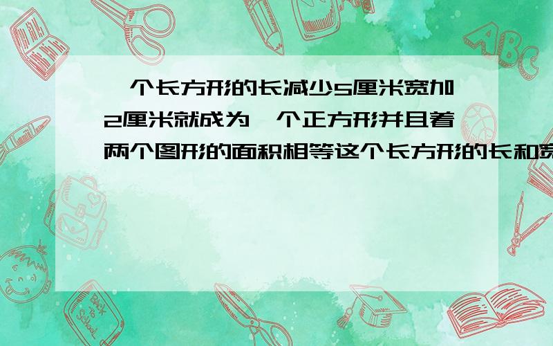 一个长方形的长减少5厘米宽加2厘米就成为一个正方形并且着两个图形的面积相等这个长方形的长和宽各是多少长方形的面积和正方形的面积相等