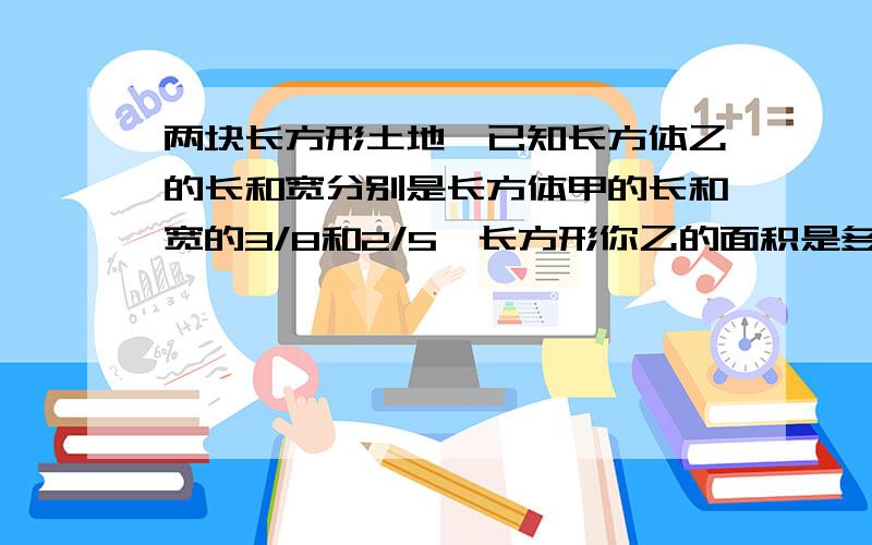 两块长方形土地,已知长方体乙的长和宽分别是长方体甲的长和宽的3/8和2/5,长方形你乙的面积是多少,甲的面积是240平方米