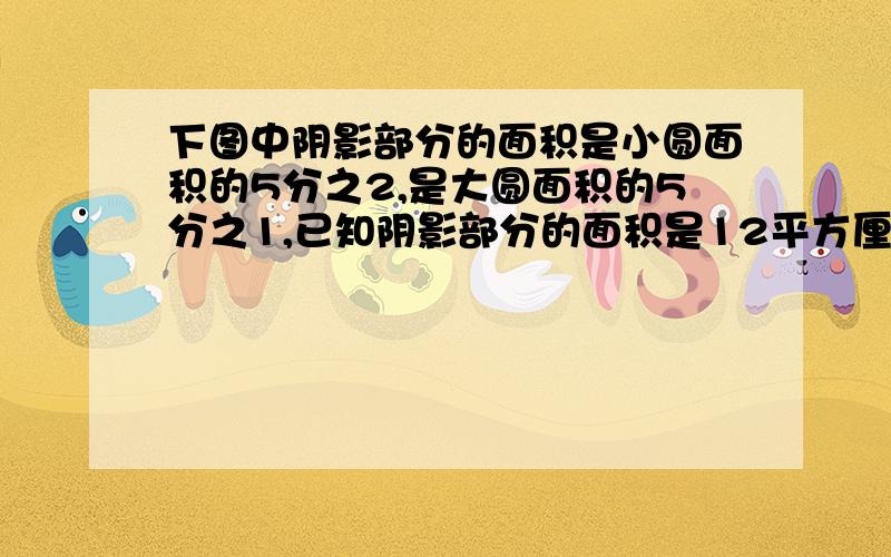 下图中阴影部分的面积是小圆面积的5分之2,是大圆面积的5分之1,已知阴影部分的面积是12平方厘米,求下图总面积?