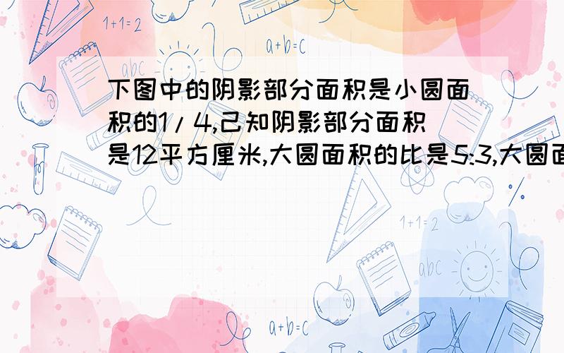 下图中的阴影部分面积是小圆面积的1/4,己知阴影部分面积是12平方厘米,大圆面积的比是5:3,大圆面积是多少平方厘米?