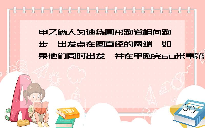 甲乙俩人匀速绕圆形跑道相向跑步,出发点在圆直径的两端,如果他们同时出发,并在甲跑完60米事第一次相遇,在乙跑一圈还差80米事俩人第二次相遇,求圆形跑道长多少米,