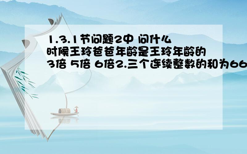 1.3.1节问题2中 问什么时候王玲爸爸年龄是王玲年龄的3倍 5倍 6倍2.三个连续整数的和为66 求这三个数 如果是三个连续偶数 是否有解 如果是三个连续奇数 是否有解3.一本书标注页码 共用2989个