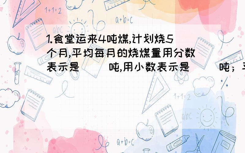 1.食堂运来4吨煤,计划烧5个月,平均每月的烧煤量用分数表示是（ ）吨,用小数表示是（ ）吨；平均每月的1.食堂运来4吨煤,计划烧5个月,平均每月的烧煤量用分数表示是（ ）吨,用小数表示是