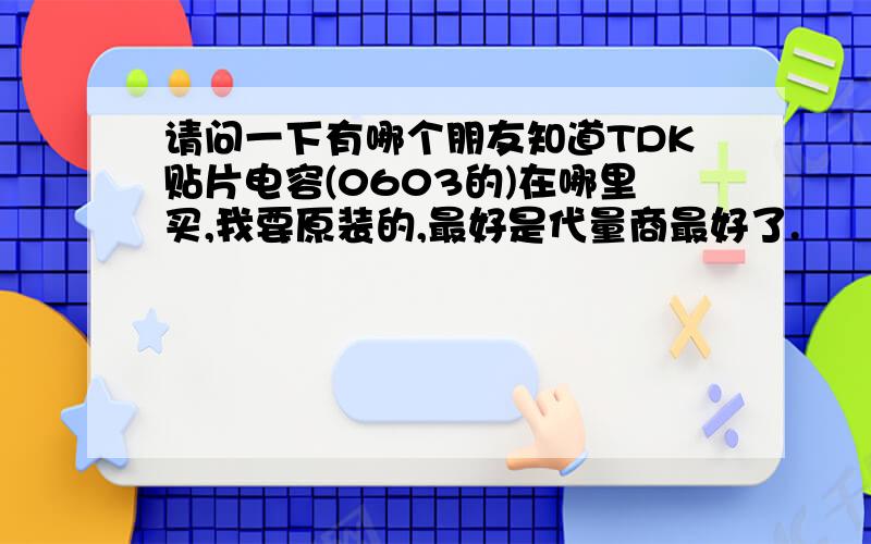 请问一下有哪个朋友知道TDK贴片电容(0603的)在哪里买,我要原装的,最好是代量商最好了.