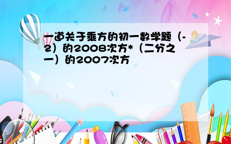 一道关于乘方的初一数学题（-2）的2008次方*（二分之一）的2007次方