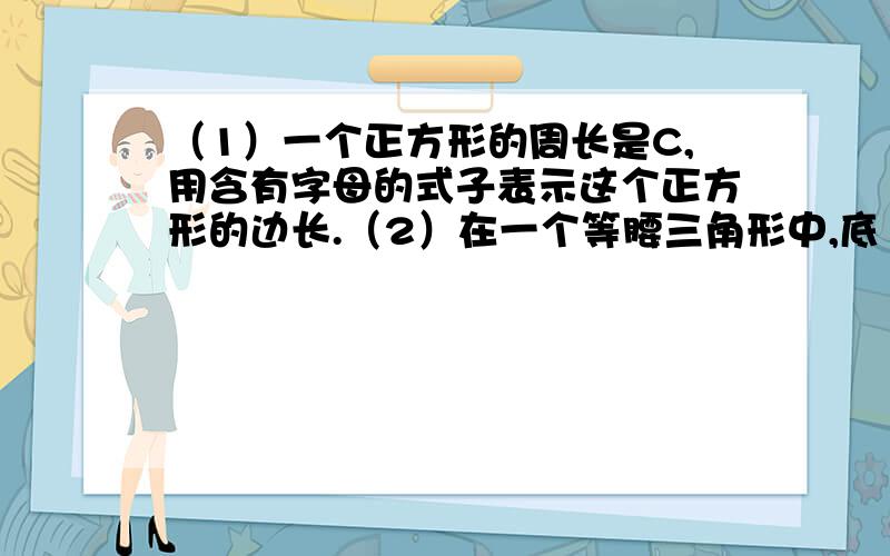 （1）一个正方形的周长是C,用含有字母的式子表示这个正方形的边长.（2）在一个等腰三角形中,底（1）一个正方形的周长是C,用含有字母的式子表示这个正方形的边长.（2）在一个等腰三角