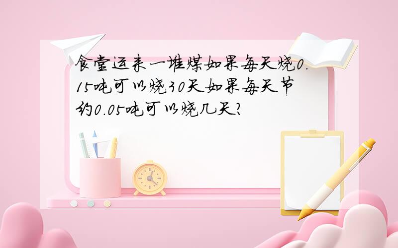 食堂运来一堆煤如果每天烧0.15吨可以烧30天如果每天节约0.05吨可以烧几天?