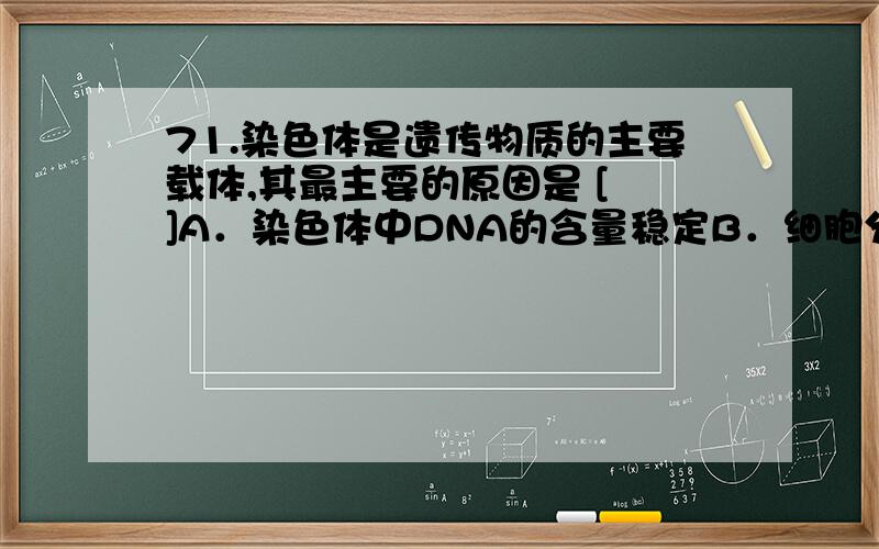 71.染色体是遗传物质的主要载体,其最主要的原因是 [ ]A．染色体中DNA的含量稳定B．细胞分裂时染色体可进行复制C．细胞内的遗传物质大部分存在于染色体上D．染色体在分裂中可进入不同的