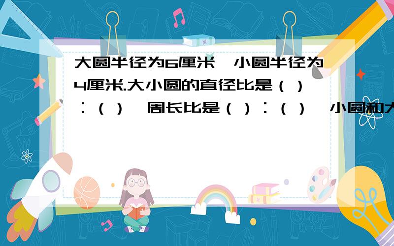 大圆半径为6厘米,小圆半径为4厘米.大小圆的直径比是（）：（）,周长比是（）：（）,小圆和大圆的面积比是（）：（）