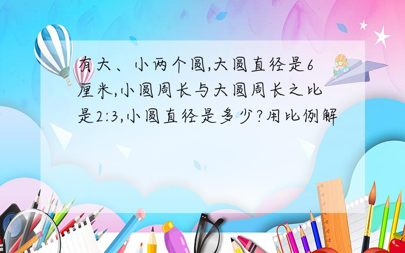 有大、小两个圆,大圆直径是6厘米,小圆周长与大圆周长之比是2:3,小圆直径是多少?用比例解