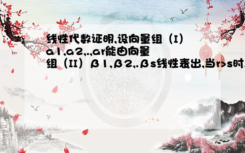 线性代数证明,设向量组（I）a1,a2,.,ar能由向量组（II）β1,β2,.βs线性表出,当r>s时,向量组（I）线性相关,请各位达人帮小弟证明之,感激不尽!zhengq10610 大哥，能证明的仔细点么，也没有依据