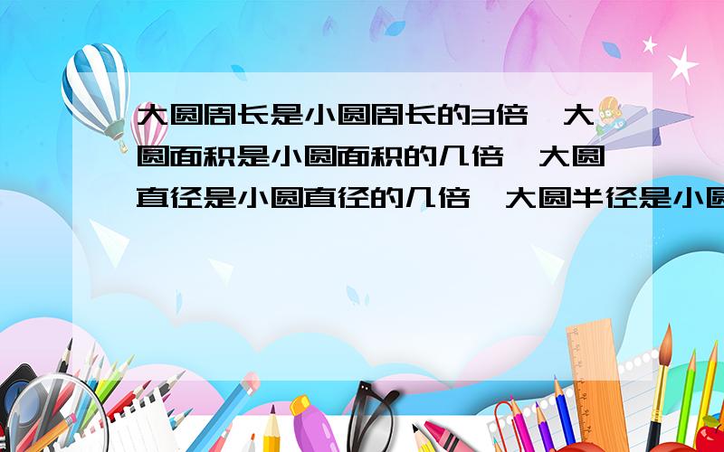 大圆周长是小圆周长的3倍,大圆面积是小圆面积的几倍,大圆直径是小圆直径的几倍,大圆半径是小圆半径的几倍