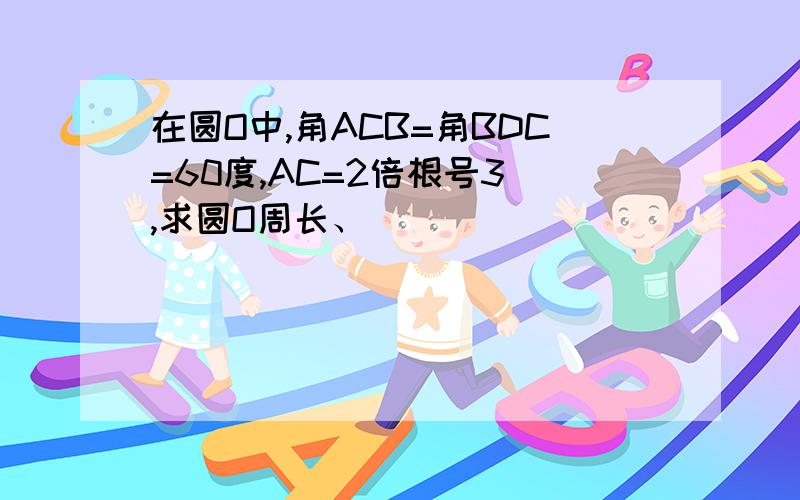 在圆O中,角ACB=角BDC=60度,AC=2倍根号3 ,求圆O周长、