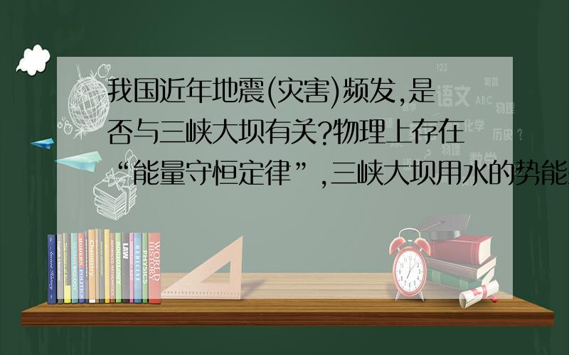 我国近年地震(灾害)频发,是否与三峡大坝有关?物理上存在“能量守恒定律”,三峡大坝用水的势能来发电,那么以前这部分能量不是用来发电的,是否是在维持着大自然的某种能量平衡呢?