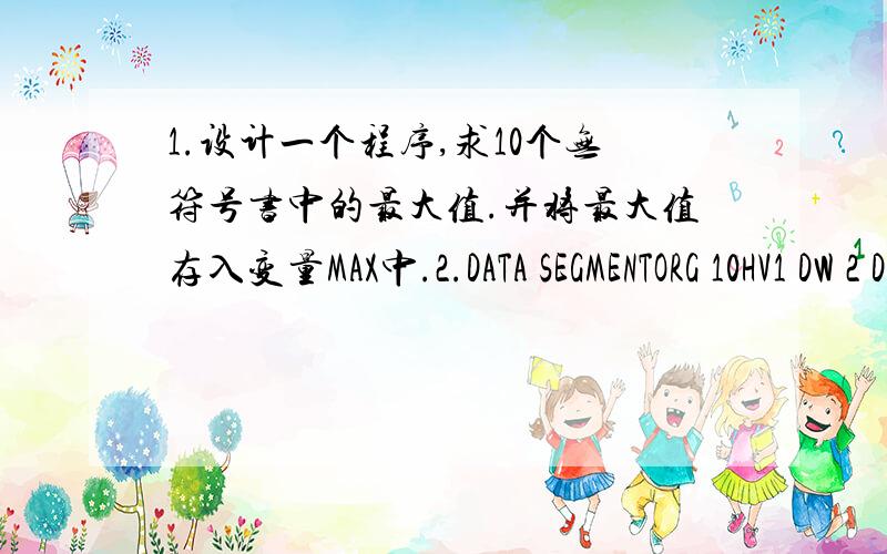 1.设计一个程序,求10个无符号书中的最大值.并将最大值存入变量MAX中.2.DATA SEGMENTORG 10HV1 DW 2 DUP(20),$(这个符号不会打大概就是S上下有个竖） +10BUF1 DB '100',5DD 0BUF2 DW 1,2,2A9HLEN EQU BUF2-BUF1VA DW BUF1DA