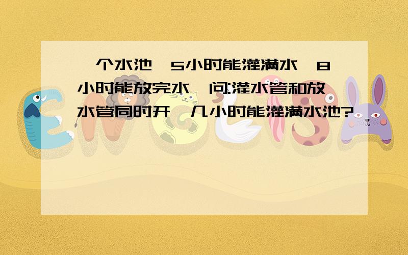 一个水池,5小时能灌满水,8小时能放完水,问:灌水管和放水管同时开,几小时能灌满水池?