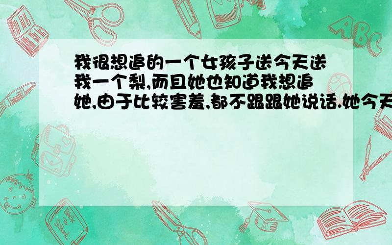 我很想追的一个女孩子送今天送我一个梨,而且她也知道我想追她,由于比较害羞,都不跟跟她说话.她今天送了我一个梨,