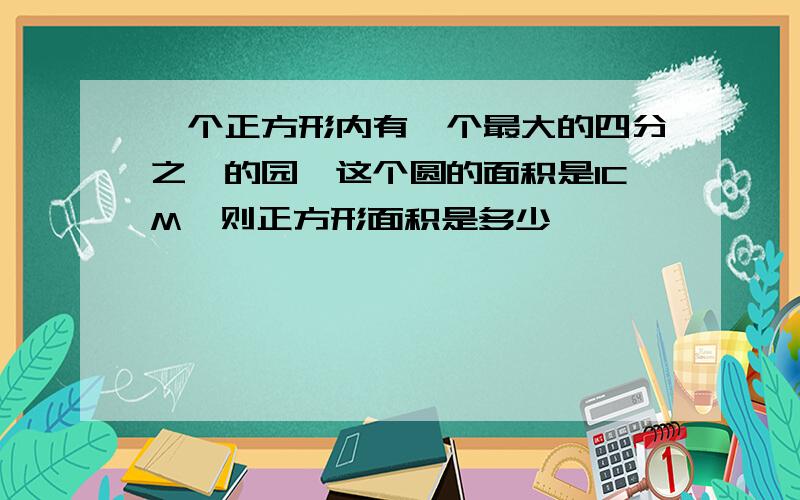 一个正方形内有一个最大的四分之一的园,这个圆的面积是1CM,则正方形面积是多少