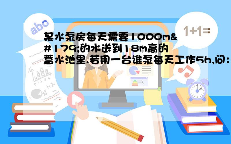 某水泵房每天需要1000m³的水送到18m高的蓄水池里.若用一台谁泵每天工作5h,问：（1）这些水的质量多大?（2）水泵每天做多少功