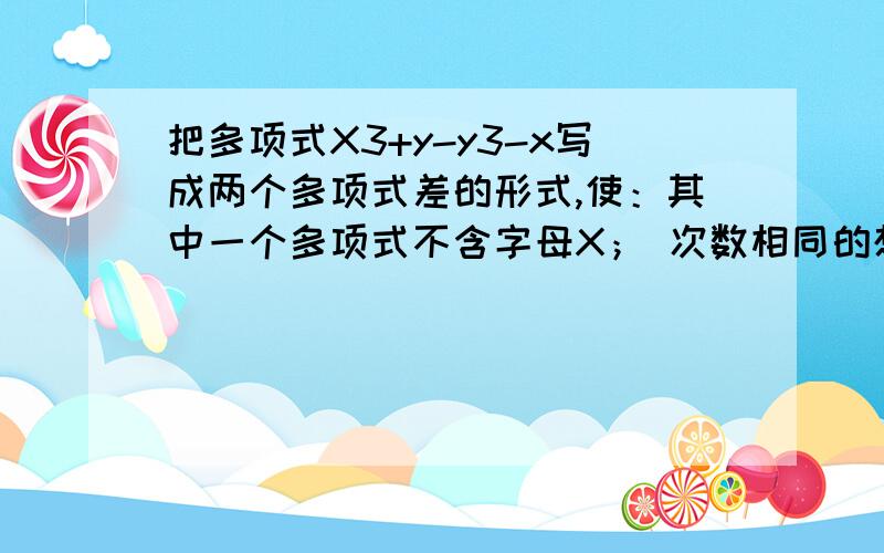 把多项式X3+y-y3-x写成两个多项式差的形式,使：其中一个多项式不含字母X； 次数相同的想在一个多项式中.把多项式X的三次方+y-y的三次方-x写成两个多项式差的形式,使：（1） 其中一个多项