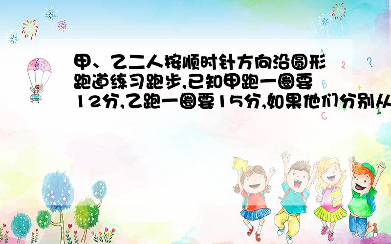 甲、乙二人按顺时针方向沿圆形跑道练习跑步,已知甲跑一圈要12分,乙跑一圈要15分,如果他们分别从圆.甲、乙二人按顺时针方向沿圆形跑道练习跑步,已知甲跑一圈要12分,乙跑一圈要15分,如果