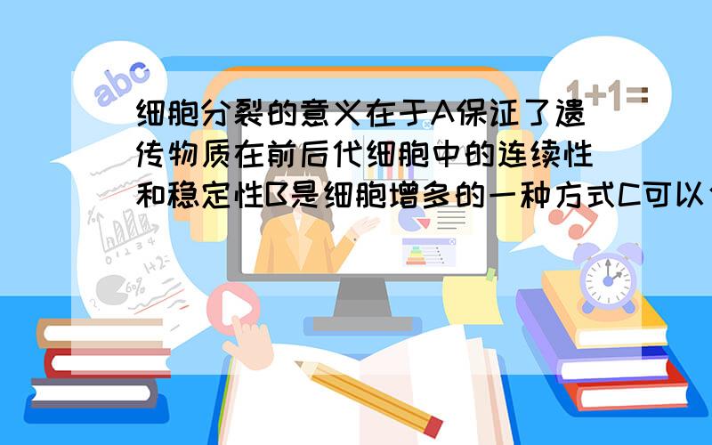 细胞分裂的意义在于A保证了遗传物质在前后代细胞中的连续性和稳定性B是细胞增多的一种方式C可以使细胞体积越来月大D细胞的分裂对单细胞生物来说是个体繁衍的一种方式