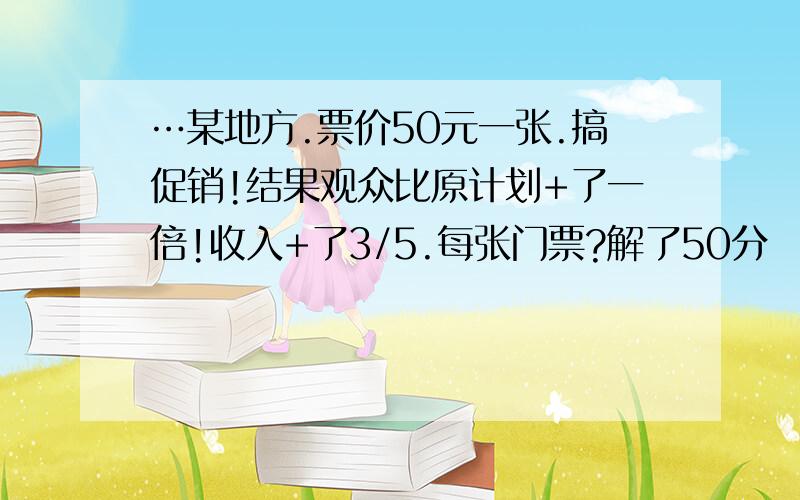 …某地方.票价50元一张.搞促销!结果观众比原计划+了一倍!收入+了3/5.每张门票?解了50分