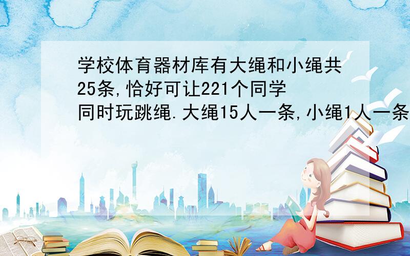 学校体育器材库有大绳和小绳共25条,恰好可让221个同学同时玩跳绳.大绳15人一条,小绳1人一条.大绳和小绳各有多少条?（用列方程的方式解答）