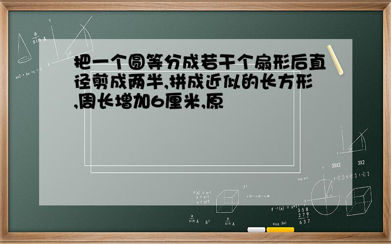 把一个圆等分成若干个扇形后直径剪成两半,拼成近似的长方形,周长增加6厘米,原