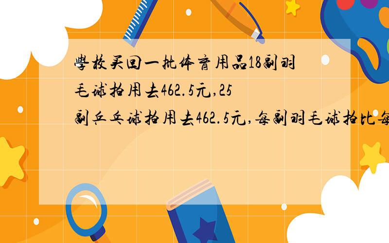 学校买回一批体育用品18副羽毛球拍用去462.5元,25副乒乓球拍用去462.5元,每副羽毛球拍比每副乒乓球拍贵18副羽毛球拍用去462.5元,25副乒乓球拍用去462.5元,每副羽毛球拍比每副乒乓球拍贵多少