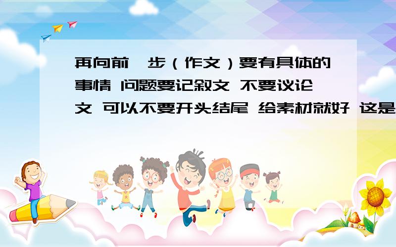 再向前一步（作文）要有具体的事情 问题要记叙文 不要议论文 可以不要开头结尾 给素材就好 这是今年闵行区的一模作文题 有闵行区的童鞋可以把你们学校高分作文的素材打一下 觉得好再