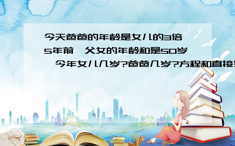 今天爸爸的年龄是女儿的3倍,5年前,父女的年龄和是50岁,今年女儿几岁?爸爸几岁?方程和直接列式也可以,方程就设x.