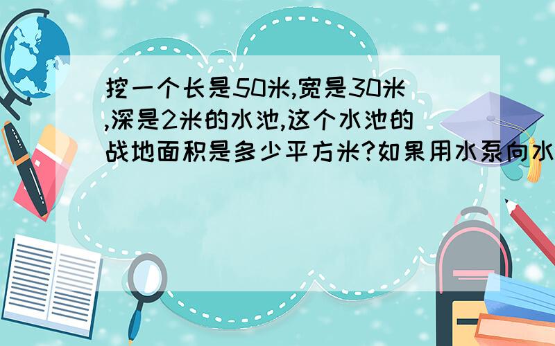 挖一个长是50米,宽是30米,深是2米的水池,这个水池的战地面积是多少平方米?如果用水泵向水池内注水.挖一个长是50米,宽是30米,深是2米的水池,这个水池的占地面积是多少平方米?如果用水泵向