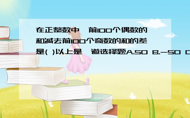 在正整数中,前100个偶数的和减去前100个奇数的和的差是( )以上是一道选择题A.50 B.-50 C.100 D.-100