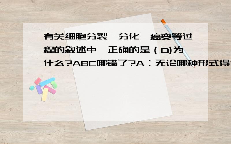 有关细胞分裂,分化,癌变等过程的叙述中,正确的是（D)为什么?ABC哪错了?A：无论哪种形式得低保分裂,说产生的新细胞的染色体数目不会改变B:细胞分化可导致细胞中的遗传物质发生改变C:恶性