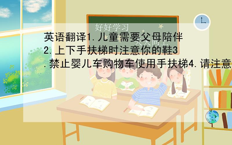 英语翻译1.儿童需要父母陪伴2.上下手扶梯时注意你的鞋3.禁止婴儿车购物车使用手扶梯4.请注意你的皮鞋雨伞和衣角麻烦把上面这几句翻译成英语.专业一点的,不要百度翻译的那种