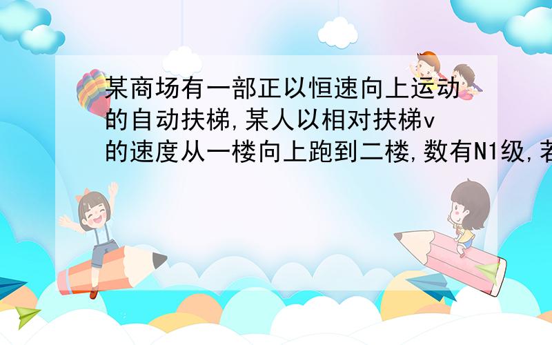 某商场有一部正以恒速向上运动的自动扶梯,某人以相对扶梯v的速度从一楼向上跑到二楼,数有N1级,若此人仍以相对扶梯v的速度从二楼向下跑到一楼,扶梯有N2级,那么扶梯自动运行的速度是多