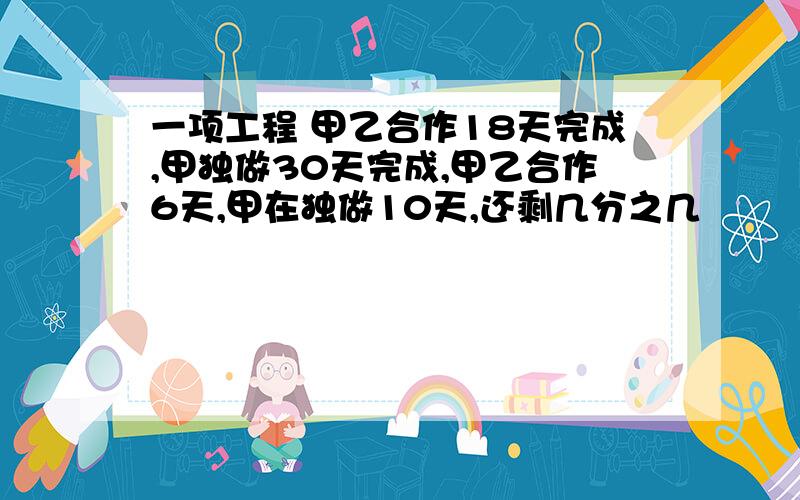 一项工程 甲乙合作18天完成,甲独做30天完成,甲乙合作6天,甲在独做10天,还剩几分之几