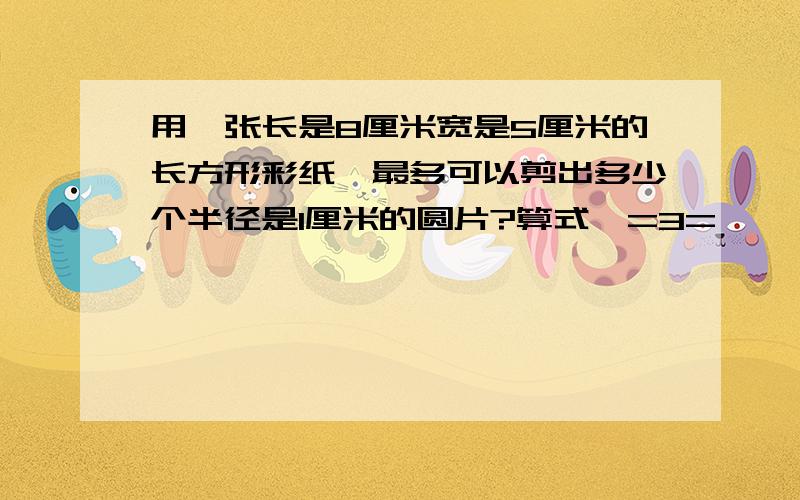 用一张长是8厘米宽是5厘米的长方形彩纸,最多可以剪出多少个半径是1厘米的圆片?算式,=3=