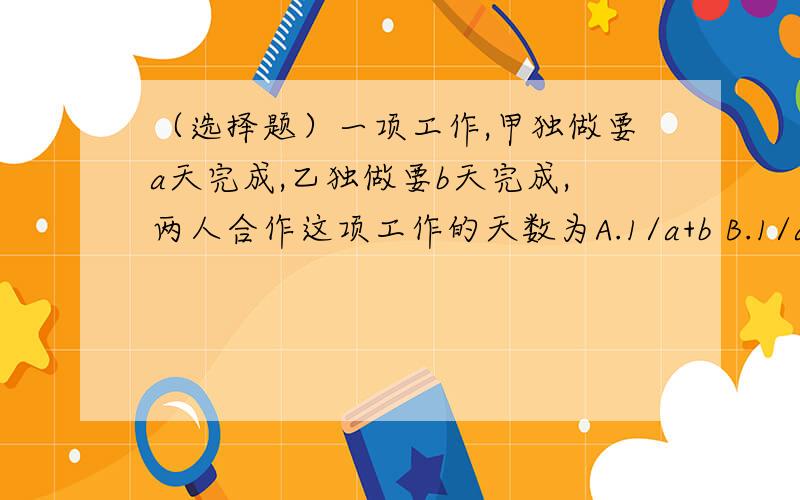 （选择题）一项工作,甲独做要a天完成,乙独做要b天完成,两人合作这项工作的天数为A.1/a+b B.1/a+1/b C.1/ab D.1/1/a+1/b 选哪个?