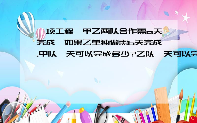 一项工程,甲乙两队合作需a天完成,如果乙单独做需b天完成.甲队一天可以完成多少?乙队一天可以完成多少?若先由甲队单独做x天,再由乙队单独接着做y天,一共可以完成多少?